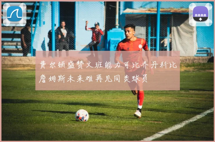 费尔顿盛赞文班能力可比乔丹科比詹姆斯未来难再见同类球员