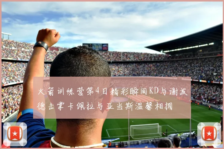 火箭训练营第4日精彩瞬间KD与谢泼德击掌卡佩拉与亚当斯温馨相拥