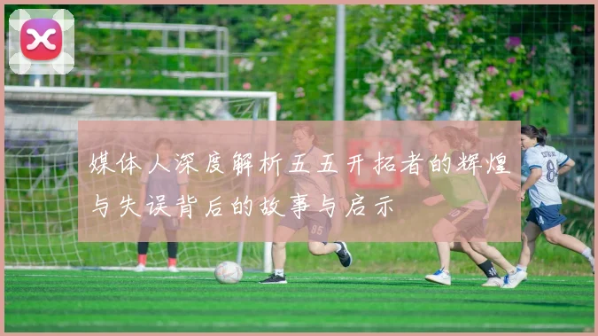 媒体人深度解析五五开拓者的辉煌与失误背后的故事与启示