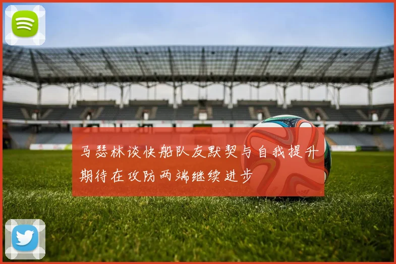马瑟林谈快船队友默契与自我提升期待在攻防两端继续进步