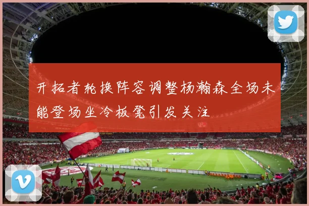 开拓者轮换阵容调整杨瀚森全场未能登场坐冷板凳引发关注