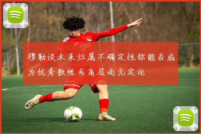 穆勒谈未来归属不确定性称能否成为优秀教练或高层尚无定论