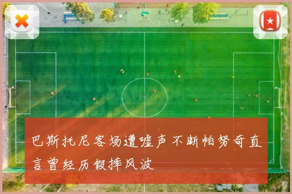 巴斯托尼客场遭嘘声不断帕努奇直言曾经历假摔风波