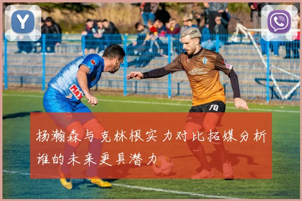 杨瀚森与克林根实力对比拓媒分析谁的未来更具潜力