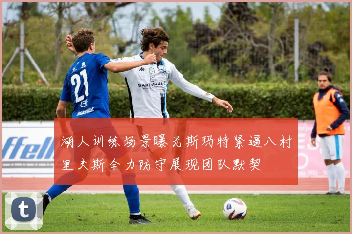湖人训练场景曝光斯玛特紧逼八村里夫斯全力防守展现团队默契