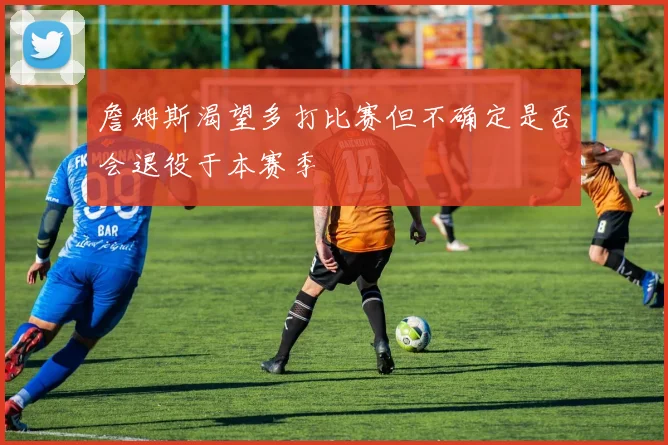 詹姆斯渴望多打比赛但不确定是否会退役于本赛季