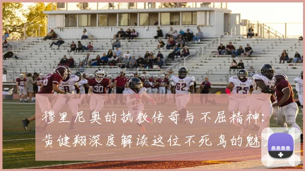 穆里尼奥的执教传奇与不屈精神：黄健翔深度解读这位不死鸟的魅力