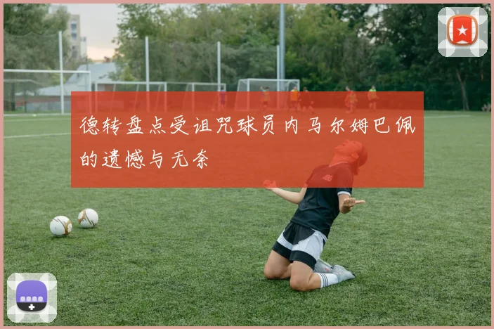 德转盘点受诅咒球员内马尔姆巴佩的遗憾与无奈