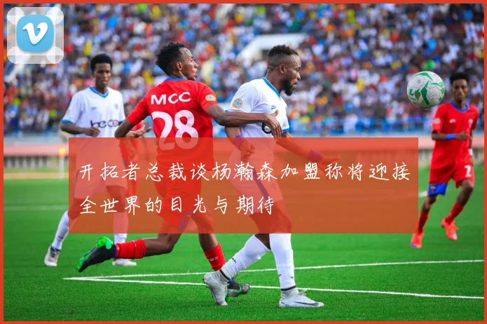 开拓者总裁谈杨瀚森加盟称将迎接全世界的目光与期待