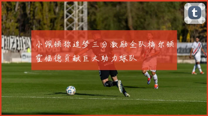 小佩顿称追梦三分激励全队梅尔顿霍福德贡献巨大助力球队
