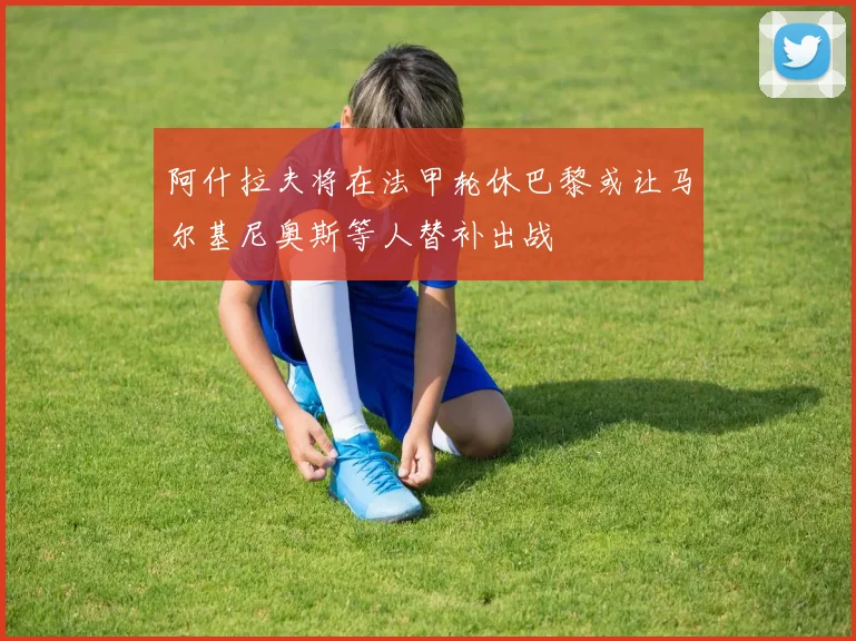 阿什拉夫将在法甲轮休巴黎或让马尔基尼奥斯等人替补出战