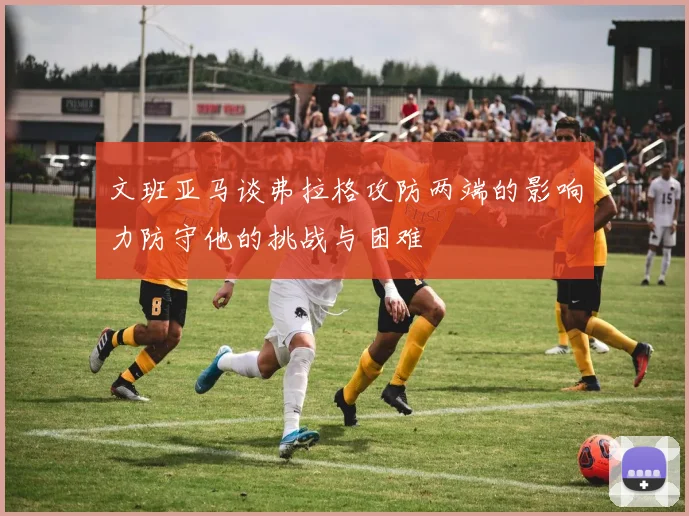 文班亚马谈弗拉格攻防两端的影响力防守他的挑战与困难