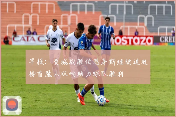 早报：曼城战胜伯恩茅斯继续追赶榜首魔人双响助力球队胜利