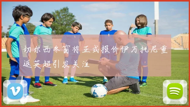 切尔西冬窗将正式报价伊万托尼重返英超引发关注